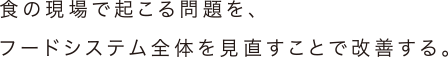 食の現場で起こる問題を、フードシステム全体を見直すことで改善する。
