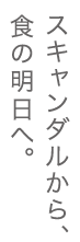 スキャンダルから、食の明日へ。