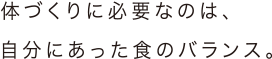 体づくりに必要なのは、自分にあった食のバランス。